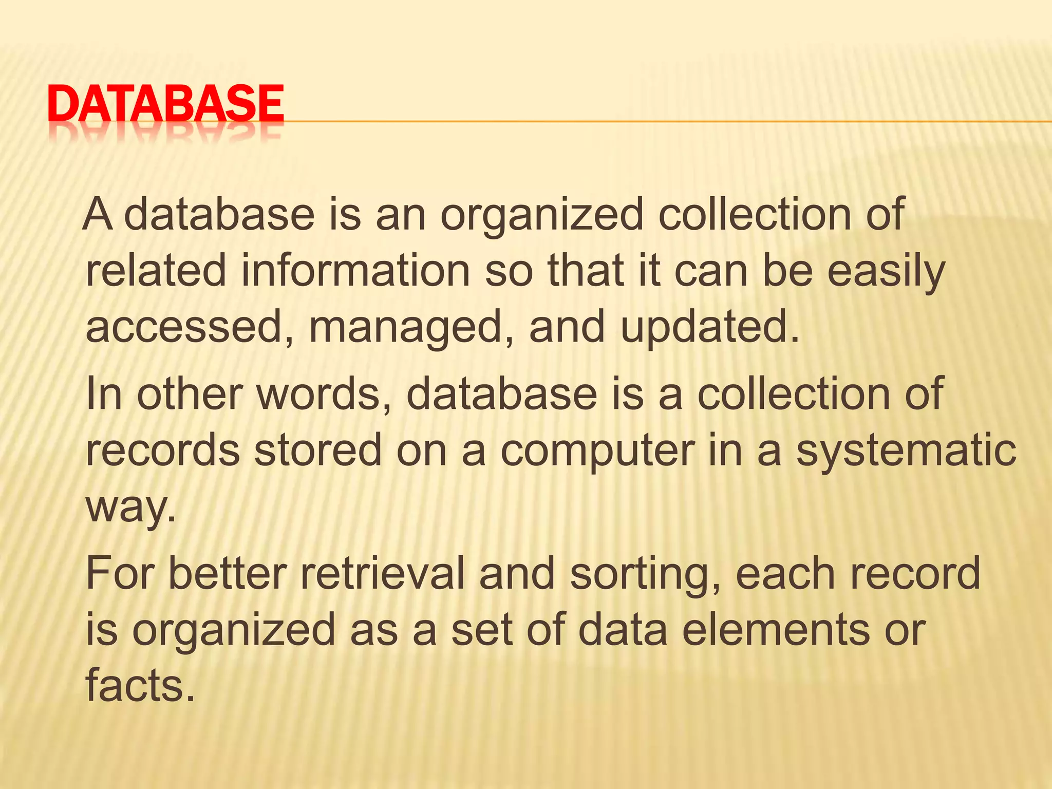 DATABASE
A database is an organized collection of
related information so that it can be easily
accessed, managed, and updated.
In other words, database is a collection of
records stored on a computer in a systematic
way.
For better retrieval and sorting, each record
is organized as a set of data elements or
facts.
 