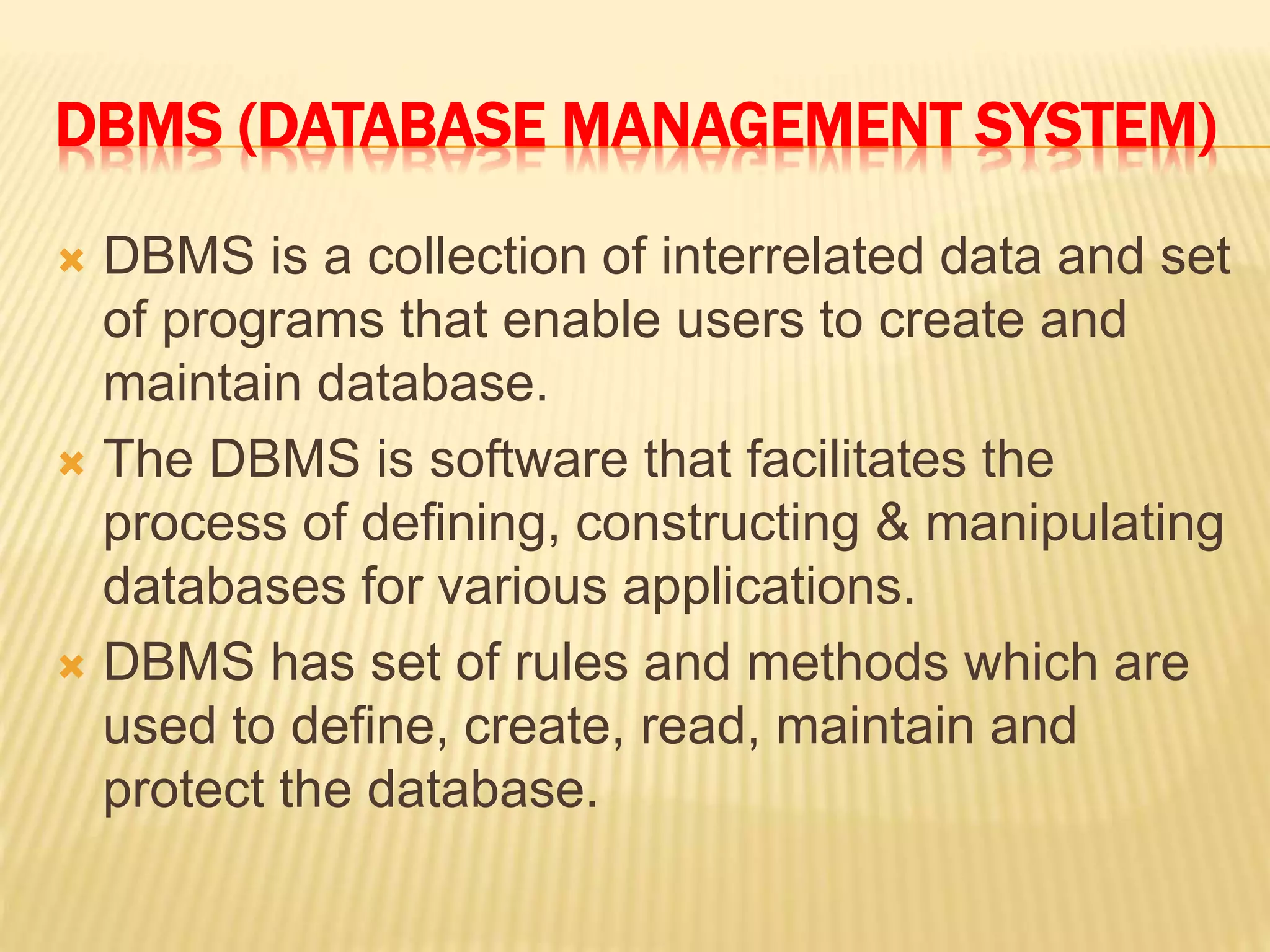 DBMS (DATABASE MANAGEMENT SYSTEM)
 DBMS is a collection of interrelated data and set
of programs that enable users to create and
maintain database.
 The DBMS is software that facilitates the
process of defining, constructing & manipulating
databases for various applications.
 DBMS has set of rules and methods which are
used to define, create, read, maintain and
protect the database.
 