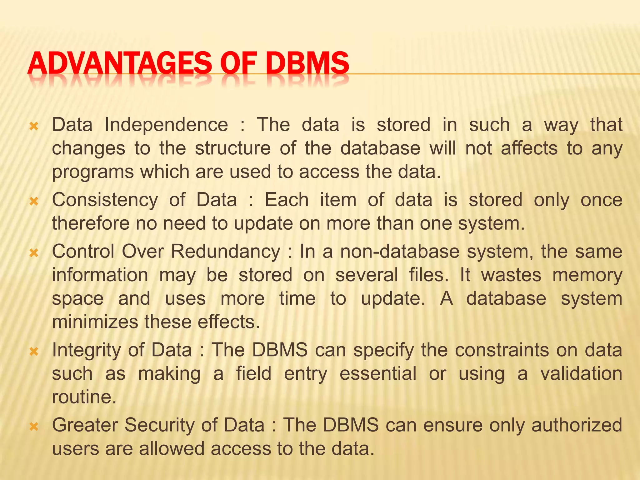 ADVANTAGES OF DBMS
 Data Independence : The data is stored in such a way that
changes to the structure of the database will not affects to any
programs which are used to access the data.
 Consistency of Data : Each item of data is stored only once
therefore no need to update on more than one system.
 Control Over Redundancy : In a non-database system, the same
information may be stored on several files. It wastes memory
space and uses more time to update. A database system
minimizes these effects.
 Integrity of Data : The DBMS can specify the constraints on data
such as making a field entry essential or using a validation
routine.
 Greater Security of Data : The DBMS can ensure only authorized
users are allowed access to the data.
 