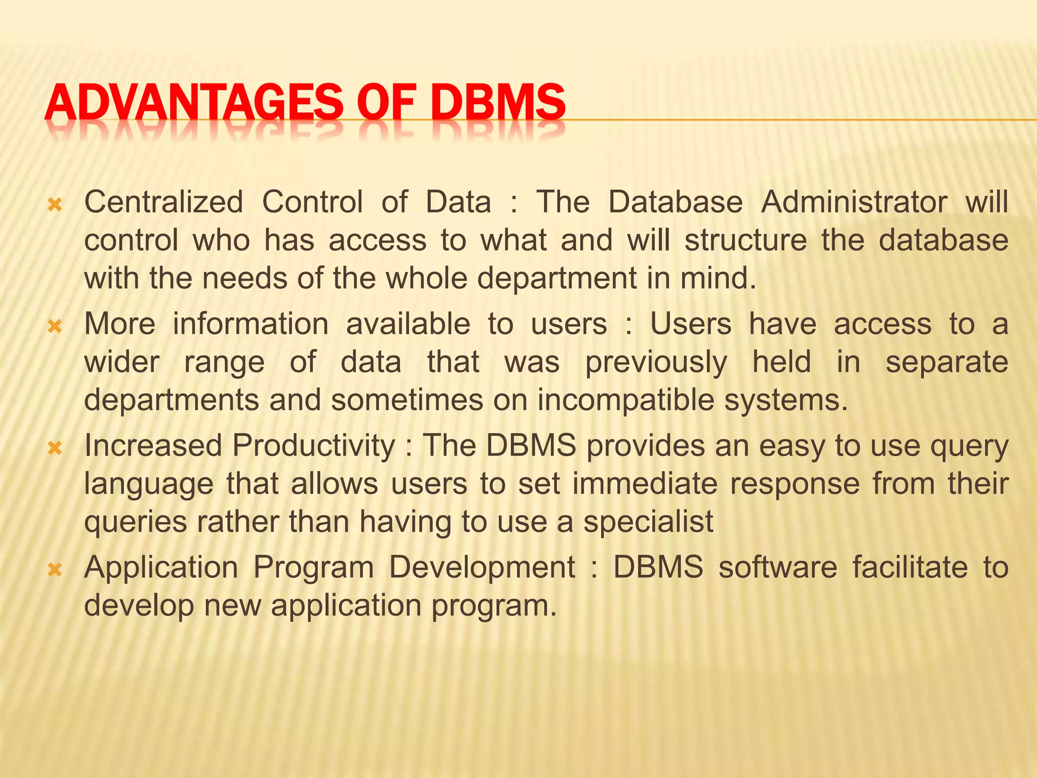 ADVANTAGES OF DBMS
 Centralized Control of Data : The Database Administrator will
control who has access to what and will structure the database
with the needs of the whole department in mind.
 More information available to users : Users have access to a
wider range of data that was previously held in separate
departments and sometimes on incompatible systems.
 Increased Productivity : The DBMS provides an easy to use query
language that allows users to set immediate response from their
queries rather than having to use a specialist
 Application Program Development : DBMS software facilitate to
develop new application program.
 