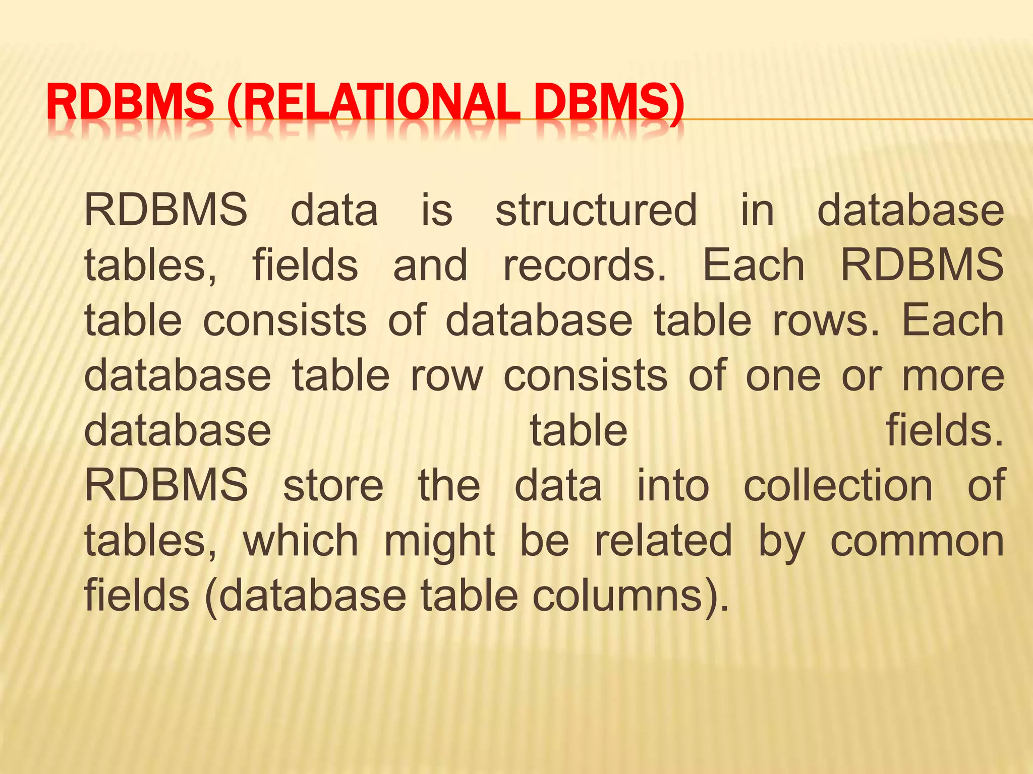 RDBMS (RELATIONAL DBMS)
RDBMS data is structured in database
tables, fields and records. Each RDBMS
table consists of database table rows. Each
database table row consists of one or more
database table fields.
RDBMS store the data into collection of
tables, which might be related by common
fields (database table columns).
 