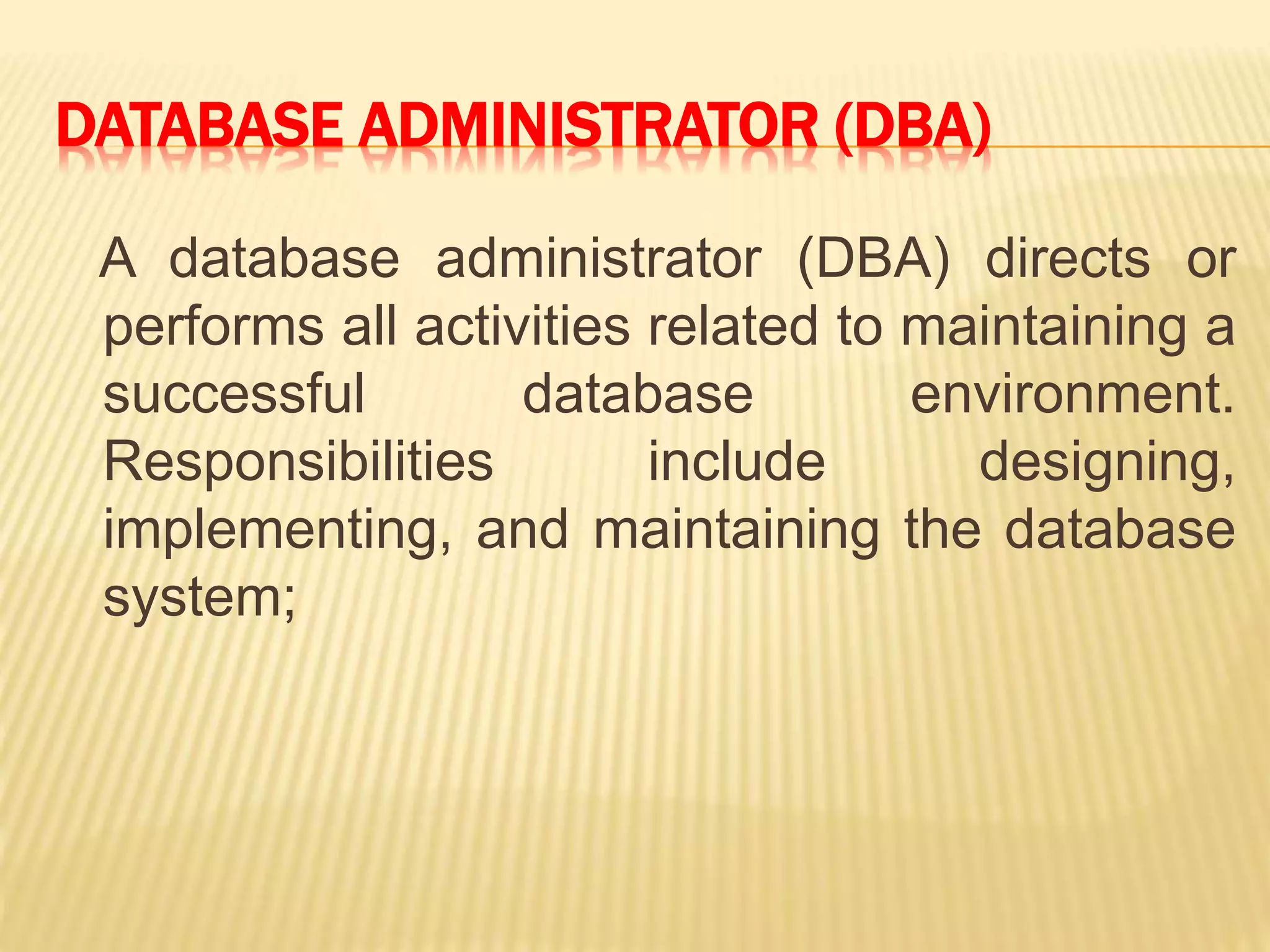 DATABASE ADMINISTRATOR (DBA)
A database administrator (DBA) directs or
performs all activities related to maintaining a
successful database environment.
Responsibilities include designing,
implementing, and maintaining the database
system;
 