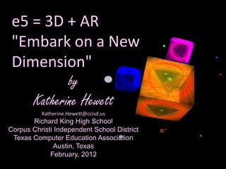 e5 = 3D + AR
 "Embark on a New
 Dimension"
                    by
        Katherine Hewett
          Katherine.Hewett@ccisd.us
       Richard King High School
Corpus Christi Independent School District
 Texas Computer Education Association
              Austin, Texas
             February, 2012
 