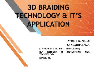3D BRAIDING
TECHNOLOGY & IT’S
APPLICATION
ATISH S KUMAR.S
GANGADHARAN.A
(THIRD YEAR TEXTILE TECHNOLOGY)
RVS COLLAGE OF ENGNEERING AND
TECHNOLOGY
DINDIGUL.
 