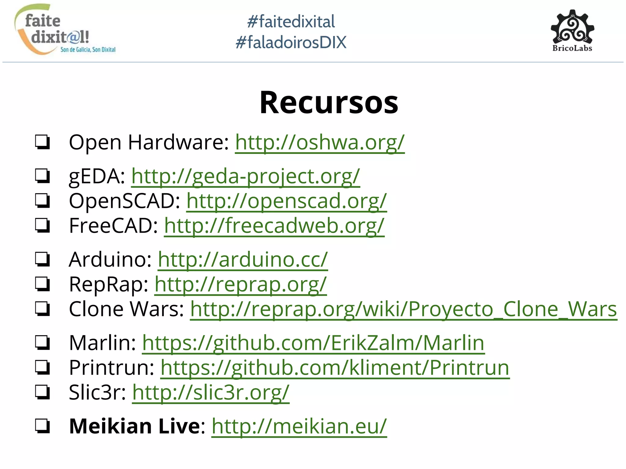 #faitedixital
#faladoirosDIX
Recursos
❏ Open Hardware: http://oshwa.org/
❏ gEDA: http://geda-project.org/
❏ OpenSCAD: http://openscad.org/
❏ FreeCAD: http://freecadweb.org/
❏ Arduino: http://arduino.cc/
❏ RepRap: http://reprap.org/
❏ Clone Wars: http://reprap.org/wiki/Proyecto_Clone_Wars
❏ Marlin: https://github.com/ErikZalm/Marlin
❏ Printrun: https://github.com/kliment/Printrun
❏ Slic3r: http://slic3r.org/
❏ Meikian Live: http://meikian.eu/
 