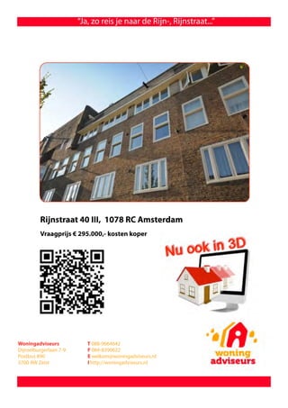 “Ja, zo reis je naar de Rijn-, Rijnstraat...”




         Rijnstraat 40 III, 1078 RC Amsterdam
         Vraagprijs € 295.000,- kosten koper




Woningadviseurs            T 088-9664642
Dijnselburgerlaan 7-9      F 084-8390622
Postbus 890                E welkom@woningadviseurs.nl
3700 AW Zeist              I http://woningadviseurs.nl
 