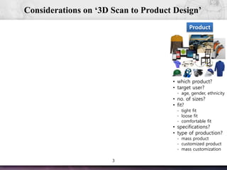 3
Considerations on ‘3D Scan to Product Design’
Product
• which product?
• target user?
- age, gender, ethnicity
• no. of sizes?
• fit?
- tight fit
- loose fit
- comfortable fit
• specifications?
• type of production?
- mass product
- customized product
- mass customization
 