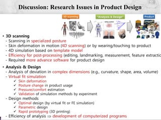 52
Discussion: Research Issues in Product Design
• 3D scanning
- Scanning in specialized posture
- Skin deformation in motion (4D scanning) or by wearing/touching to product
- 4D simulation based on template model
- Efficiency for post-processing (editing, landmarking, measurement, feature extractio
- Required more advance software for product design
• Analysis & Design
- Analysis of deviation in complex dimensions (e.g., curvature, shape, area, volume)
- Virtual fit simulation
 Skin deformation
 Posture change in product usage
 Pressure/comfort estimation
 Validation of simulation methods by experiment
- Design methods
 Optimal design (by virtual fit or FE simulation)
 Parametric design
 Rapid prototyping (3D printing)
- Efficiency of analysis  development of computerized programs
 