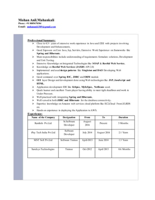 Mohan Anil.Mahankali
Phone: +91 8885678384
E-mail: mohananil.589@gmail.com
Professional Summary:
 Close to 4.3+ years of extensive work experience in Java and J2EE with projects involving
Development and Enhancements.
 Good Exposure on Core Java, Jsp, Servlets, Extensive Work Experience on frameworks like
Spring and Hibernate.
 Main responsibilities include understanding of requirements formulate solutions,Development
and Unit Testing.
 Extensive Knowledge on Integrated Technologies like SOAP & Restful Web Service.
 Knowledge on Restful Web Services (JAXRS API 2.0)
 Implemented and used design patterns like Singleton and DAO Developing Web
applications.
 Good command over Spring IOC, JDBC and ORM module
 GUI layer Design and development done using Web technologies like JSP, JavaScript and
HTML.
 Application development IDE like Eclipse, MyEclipse, NetBeans used.
 Quick learner and excellent Team player having ability to meet tight deadlines and work in
Under Pressure.
 Well practiced with integrating Spring and Hibernate.
 Well versed in both JDBC and Hibernate for the database connectivity.
 Expertise knowledge on Amazon web services cloud platform like EC2,Cloud Front,S3,RDS
etc
 Hands on experience in deploying the Application to AWS.
Experience:
Name of the Company Designation From To Duration
RamInfo Pvt.Ltd
Sr.Software
Developer
August
2016
Present 5 Months
iPay Tech India Pvt.Ltd
Software
Developer
July 2014 August 2016 2.1 Years
MNT Soft Pvt.Ltd Software Trainee April-2013 June 2014 1.3 Years
Sandsys Technologies Trainee Oct-2012 April 2013 0.6 Months
 