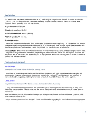   	
  
	
  
3	
  
Fee	
  Schedule	
  
All fees quoted are in New Zealand dollars (NZD) Fees may be subject to an addition of Goods & Services
Tax (GST) at 15% as prescribed, if services are being provided in New Zealand. Services outside New
Zealand do not generally incur this tax addition.
Keynote sessions: $4,000
Break-out sessions: $2,500
Roadshow sessions: $3,000 per day.
Workshops: $3,000 per day.
Expenses policy:
Travel and accommodations costs to be reimbursed. Accommodation is typically 3 or 4 star hotel, and airfares
are generally economy or premium economy for up to 10 hours flying time. Longer flights are Business Class.
I will arrange airfares (some airlines I won’t use) myself, but be reimbursed at actual cost.
General Note: These fees take into account initial discussions to work out brief, and session preparation time.
They may or may not include travel time, depending on the location of a venue and the logistics involved. All
expenses will be discussed and agreed to prior to engagement. Favorable pricing given for exotic locations or
places I’ve not been before!
Testimonials…just	
  a	
  taste!	
  
Michael Kitces
Publisher, Kitces.com & Partner at Pinnacle Advisory Group
Tony brings an incredible perspective for coaching advisers, thanks not only to his extensive experience working with
advisers over the years, but also due to his volunteer work with the Institute of Financial Advisers, and his efforts to
connect with advisers globally and bring home ideas, concepts, tools, and techniques that can be applied…
Jenny Pearse
Key Relationship Manager at The Social Adviser | Business Consultant at Jenesis |
…Tony delivered an amazing presentation that opened the eyes of the delegates and delivered clarity on "Why You"! I
have been keenly following Tony for some time and find his message positive, structured and build on a great depth of
experience.
Five minutes with Tony can provide so much insight into what your true potential and direction can be, I just don't know
why you wouldn't listen to him!
Tony is articulate, professional and thoughtful I would recommend him highly for your next conference/workshop/program.
 