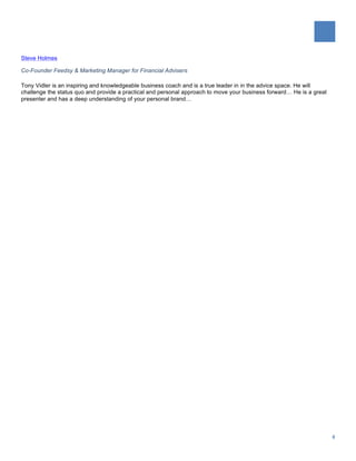   	
  
	
  
4	
  
Steve Holmes
Co-Founder Feedsy & Marketing Manager for Financial Advisers
Tony Vidler is an inspiring and knowledgeable business coach and is a true leader in in the advice space. He will
challenge the status quo and provide a practical and personal approach to move your business forward… He is a great
presenter and has a deep understanding of your personal brand…
 