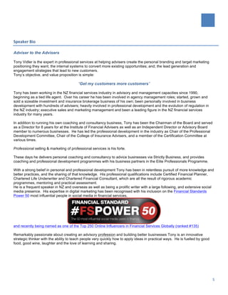   	
  
	
  
5	
  
Speaker	
  Bio	
  
Adviser to the Advisers
	
   	
  
Tony Vidler is the expert in professional services at helping advisers create the personal branding and target marketing
positioning they want; the internal systems to convert more existing opportunities; and; the lead generation and
engagement strategies that lead to new customers.	
  
Tony’s objective, and value proposition is simple:
“Get my customers more customers”
Tony has been working in the NZ financial services industry in advisory and management capacities since 1990,
beginning as a tied life agent. Over his career he has been involved in agency management roles; started, grown and
sold a sizeable investment and insurance brokerage business of his own; been personally involved in business
development with hundreds of advisers; heavily involved in professional development and the evolution of regulation in
the NZ industry; executive sales and marketing management and been a leading figure in the NZ financial services
industry for many years.
In addition to running his own coaching and consultancy business, Tony has been the Chairman of the Board and served
as a Director for 8 years for at the Institute of Financial Advisers as well as an Independent Director or Advisory Board
member to numerous businesses. He has led the professional development in the industry as Chair of the Professional
Development Committee, Chair of the College of Insurance Advisers, and a member of the Certification Committee at
various times.
Professional selling & marketing of professional services is his forte.
These days he delivers personal coaching and consultancy to advice businesses via Strictly Business, and provides
coaching and professional development programmes with his business partners in the Elite Professionals Programme.
With a strong belief in personal and professional development Tony has been in relentless pursuit of more knowledge and
better practices, and the sharing of that knowledge. His professional qualifications include Certified Financial Planner,
Chartered Life Underwriter and Chartered Financial Consultant, which are all the result of rigorous academic
programmes, mentoring and practical assessment.
He is a frequent speaker in NZ and overseas as well as being a prolific writer with a large following, and extensive social
media presence. His expertise in digital marketing has been recognised with his inclusion on the Financial Standards
Power 50 most influential people in social media in financial services,
and recently being named as one of the Top 250 Online Influencers in Financial Services Globally (ranked #135)
Remarkably passionate about creating an advisory profession and building better businesses Tony is an innovative
strategic thinker with the ability to teach people very quickly how to apply ideas in practical ways. He is fuelled by good
food, good wine, laughter and the love of learning and sharing.
 