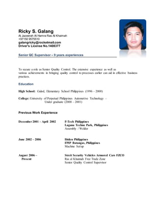 Ricky S. Galang
+97150 9575510
galangricky@rocketmail.com
Driver’s License No.1408377
Senior QC Supervisor – 9 years experience
To secure a role as Senior Quality Control. The extensive experience as well as
various achievements in bringing quality control to processes earlier can aid in
effective business practices.
Education
High School: Gulod, Elementary School Philippines (1996 – 2000)
College: University of Perpetual Philippines Automotive Technology –
Under graduate (2000 – 2001)
Work Experience
December 2001 – April 2002 F-Tech Philippines
Laguna Techno Park, Philippines
Assembly / Welder
Duties and Responsibilities:
 Operate of robotic machine for calibration of suspension
 Filling the grease before installing ball join for suspension arm
 Assisting other lines or back up if needed
 Maintain cleanliness in line assembly
 