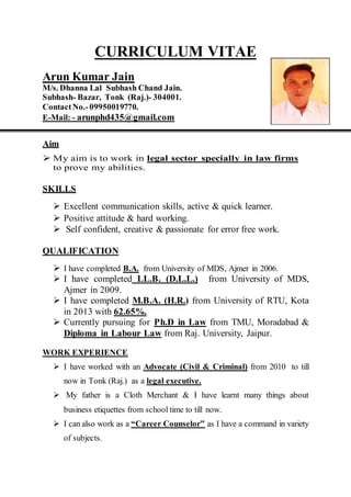 CURRICULUM VITAE
Arun Kumar Jain
M/s. Dhanna Lal Subhash Chand Jain.
Subhash- Bazar, Tonk (Raj.)- 304001.
ContactNo.-09950019770.
E-Mail: - arunphd435@gmail.com
Aim
 My aim is to work in legal sector specially in law firms
to prove my abilities.
SKILLS
 Excellent communication skills, active & quick learner.
 Positive attitude & hard working.
 Self confident, creative & passionate for error free work.
QUALIFICATION
 I have completed B.A. from University of MDS, Ajmer in 2006.
 I have completed LL.B. (D.L.L.) from University of MDS,
Ajmer in 2009.
 I have completed M.B.A. (H.R.) from University of RTU, Kota
in 2013 with 62.65%.
 Currently pursuing for Ph.D in Law from TMU, Moradabad &
Diploma in Labour Law from Raj. University, Jaipur.
WORK EXPERIENCE
 I have worked with an Advocate (Civil & Criminal) from 2010 to till
now in Tonk (Raj.) as a legal executive.
 My father is a Cloth Merchant & I have learnt many things about
business etiquettes from school time to till now.
 I can also work as a “Career Counselor” as I have a command in variety
of subjects.
 