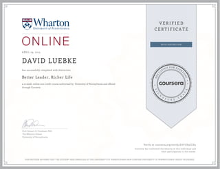 APRIL 29, 2015
DAVID LUEBKE
Better Leader, Richer Life
a 10 week online non-credit course authorized by University of Pennsylvania and offered
through Coursera
has successfully completed with distinction
Prof. Stewart D. Friedman, PhD
The Wharton School
University of Pennsylvania
Verify at coursera.org/verify/EVFCD3CCD5
Coursera has confirmed the identity of this individual and
their participation in the course.
THIS NEITHER AFFIRMS THAT THE STUDENT WAS ENROLLED AT THE UNIVERSITY OF PENNSYLVANIA NOR CONFERS UNIVERSITY OF PENNSYLVANIA CREDIT OR DEGREE
 