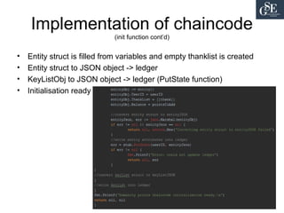 Implementation of chaincode
(init function cont’d)
• Entity struct is filled from variables and empty thanklist is created
• Entity struct to JSON object -> ledger
• KeyListObj to JSON object -> ledger (PutState function)
• Initialisation ready
 