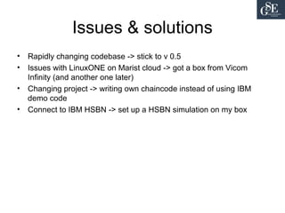 Issues & solutions
• Rapidly changing codebase -> stick to v 0.5
• Issues with LinuxONE on Marist cloud -> got a box from Vicom
Infinity (and another one later)
• Changing project -> writing own chaincode instead of using IBM
demo code
• Connect to IBM HSBN -> set up a HSBN simulation on my box
 