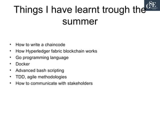 Things I have learnt trough the
summer
• How to write a chaincode
• How Hyperledger fabric blockchain works
• Go programming language
• Docker
• Advanced bash scripting
• TDD, agile methodologies
• How to communicate with stakeholders
 