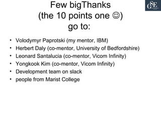 Few bigThanks
(the 10 points one )
go to:
• Volodymyr Paprotski (my mentor, IBM)
• Herbert Daly (co-mentor, University of Bedfordshire)
• Leonard Santalucia (co-mentor, Vicom Infinity)
• Yongkook Kim (co-mentor, Vicom Infinity)
• Development team on slack
• people from Marist College
 