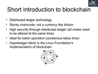 Short introduction to blockchain
• Distributed ledger technology
• Stores chaincode, not a currency like bitcoin
• High security through distributed ledger (all nodes need
to be altered at the same time)
• Ideal for batch operation (consensus takes time)
• Hyperledger fabric is the Linux Foundation’s
implementation of blockchain
 