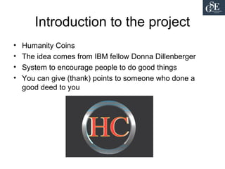 Introduction to the project
• Humanity Coins
• The idea comes from IBM fellow Donna Dillenberger
• System to encourage people to do good things
• You can give (thank) points to someone who done a
good deed to you
 
