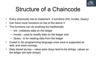 Structure of a Chaincode
• Every chaincode has to implement 3 functions (Init, Invoke, Query)
• Can have more functions on top of the above 3
• The functions can do anything but traditionally
– Init : initialises data on the ledger
– Invoke : used to modify data on the ledger and
– Query : is for reading data from the ledger
• Coded in Go programming language (now Java is supported as
well, and more coming)
• Data stored as key – value pairs (keys tend to be strings, values on
the ledger are byte arrays)
 