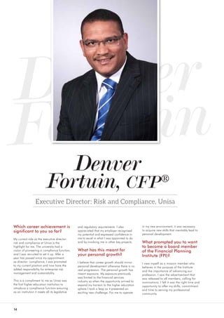 14
Denver
Fortuin, CFP®
Executive Director: Risk and Compliance, Unisa
Which career achievement is
significant to you so far?
My current role as the executive director:
risk and compliance at Unisa is the
highlight for me. The university had a
vision of pioneering a compliance function,
and I was recruited to set it up. After a
year has passed since my appointment
as director: compliance, I was promoted
to my current position and now have the
added responsibility for enterprise risk
management and sustainability.
This is a compliment to me as Unisa was
the first higher education institution to
introduce a compliance function ensuring
as an institution it meets all its legislative
Denver
Fortuin
and regulatory requirements. I also
appreciated that my employer recognised
my potential and expressed confidence in
me to excel in what I was appointed to do
and by involving me in other key projects.
What has this meant for
your personal growth?
I believe that career growth should mirror
personal development otherwise there is no
real progression. The personal growth has
meant exposure. My exposure previously
was limited to the financial services
industry so when the opportunity arrived to
expand my horison to the higher education
sphere I took a leap as it presented an
exciting new challenge. For me to operate
in my new environment, it was necessary
to acquire new skills that inevitably lead to
personal development.
What prompted you to want
to become a board member
of the Financial Planning
Institute (FPI)?
I view myself as a mission member who
believes in the purpose of the Institute
and the importance of advancing our
profession. I saw the advertisement that
was released to all members, calling for
nominations. I felt it was the right time and
opportunity to offer my skills, commitment
and time to serving my professional
community.
 