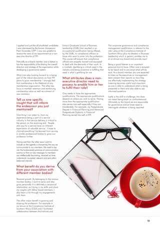 15
I applied and just like all shortlisted candidates
I was interviewed by the former chairperson
Prem Govender, CFP®
. I was very grateful to
receive the news of my appointment as a non-
executive director of FPI.
Naturally as a board member one is tasked or
has the responsibility of facilitating the overall
direction and strategy of the organisation while
developing a governance system.
What I am also looking forward to is being
part of the robust discussions on how FPI
plans to grow membership. I strongly feel
that membership is the lifeblood of any
membership organisation. The other key
focus is member retention and reinforcing
membership value as well recruitment of
new members.
Tell us one specific
insight that will inform
the endeavour you just
mentioned?
One thing I can attest to, from my
experience being a part of a service
industry, is that service delivery is critical to
the person on the receiving end. People
who pay for a service have an inherent
expectation of valuable service. I hope to
channel everything I’ve learned from serving
in similar professional bodies to grow our
profession further.
Having said that, the other issue I want to
include on the agenda is sharpening the way we
communicate to our members. We need to tap
into the fundamental practices of communication
science so that our key messages to members
are intellectually fascinating, received on time,
understood, accepted, relevant and sent within
balanced intervals.
What benefit do you derive
from your association with
different member bodies?
Personal growth. By belonging to the various
member bodies, I want to serve and also
grow personally. It is definitely a reciprocal
relationship, as I bring in my skills and share
my insights with fellow board members, I
also learn a lot through my engagements
with them.
The other major benefit is growing and
shaping the profession. For example in
my tenure at the Compliance Institute of
Southern Africa (CISA) and I facilitated
collaboration between the Institute and
Unisa’s Graduate School of Business
Leadership (GSBL) that resulted in an
occupational qualification being offered,
by the GSBL, to compliance officers or
those who want to enter into the profession.
The course will ensure that compliance
officers are properly trained and equipped
to deal with the demands of their work. In
a nutshell, identifying a critical need in the
industry and being proactive in fulfilling that
need is what’s gratifying for me.
What attributes does a non-
executive director need to
possess to enable him or her
to fulfil their role?
One needs to have the appropriate
qualifications. The appropriate qualifications
depend on where you wish to serve. Having
more than the appropriate qualification
also serves one well especially if they are
transferable. For example, my Postgraduate
Degree in Financial Planning and Advanced
Postgraduate Diploma in Financial
Planning served me well at FPI.
The corporate governance and compliance
management qualification is relevant to the
role I play at the Compliance Institute of
Southern Africa plus my Masters in Business
Leadership which is generic enables me to
sit at almost any board and provide input.
Being a good listener is an important
personal trait to have. Often one is tempted
to be heard and to pre-empt what will be
said. As a board member, you are expected
to listen as the executives or management
team present their reports on how they
are effectively implementing the strategy.
Listening becomes useful and important
as one is able to understand what is being
presented to them and also able to ask
informed questions.
Lastly is the skill to challenge; this does
not mean being brash or confrontational.
Ultimately as the board we are responsible
for governance and at times need to
interrogate whatever is being reported.
 