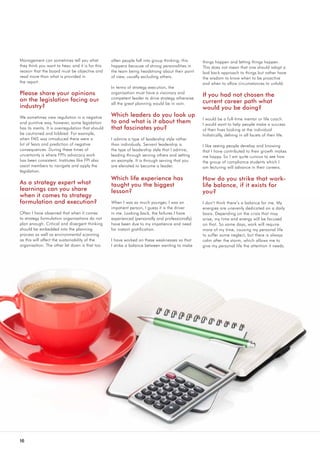 16
Management can sometimes tell you what
they think you want to hear, and it is for this
reason that the board must be objective and
read more than what is provided in 		
the report.
Please share your opinions
on the legislation facing our
industry?
We sometimes view regulation in a negative
and punitive way, however, some legislation
has its merits. It is overregulation that should
be cautioned and lobbied. For example,
when FAIS was introduced there were a
lot of fears and prediction of negative
consequences. During these times of
uncertainty is where FPI's advocacy work
has been consistent. Institutes like FPI also
assist members to navigate and apply the
legislation.
As a strategy expert what
learnings can you share
when it comes to strategy
formulation and execution?
Often I have observed that when it comes
to strategy formulation organisations do not
plan enough. Critical and divergent thinking
should be embedded into the planning
process as well as environmental scanning
as this will affect the sustainability of the
organisation. The other let down is that too
often people fall into group thinking; this
happens because of strong personalities in
the team being headstrong about their point
of view, usually excluding others.
In terms of strategy execution, the
organisation must have a visionary and
competent leader to drive strategy otherwise
all the great planning would be in vain.
Which leaders do you look up
to and what is it about them
that fascinates you?
I admire a type of leadership style rather
than individuals. Servant leadership is
the type of leadership style that I admire;
leading through serving others and setting
an example. It is through serving that you
are elevated to become a leader.
Which life experience has
taught you the biggest
lesson?
When I was so much younger, I was an
impatient person, I guess it is the driver
in me. Looking back, the failures I have
experienced (personally and professionally)
have been due to my impatience and need
for instant gratification.
I have worked on these weaknesses so that
I strike a balance between wanting to make
things happen and letting things happen.
This does not mean that one should adopt a
laid back approach to things but rather have
the wisdom to know when to be proactive
and when to allow circumstances to unfold.
If you had not chosen the
current career path what
would you be doing?
I would be a full-time mentor or life coach.
I would want to help people make a success
of their lives looking at the individual
holistically, delving in all facets of their life.
I like seeing people develop and knowing
that I have contributed to their growth makes
me happy. So I am quite curious to see how
the group of compliance students which I
am lecturing will advance in their careers.
How do you strike that work-
life balance, if it exists for
you?
I don’t think there’s a balance for me. My
energies are unevenly dedicated on a daily
basis. Depending on the crisis that may
arise, my time and energy will be focused
on that. So some days, work will require
more of my time, causing my personal life
to suffer some neglect, but there is always
calm after the storm, which allows me to
give my personal life the attention it needs.
 
