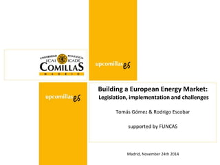 Madrid, November 24th 2014
Building a European Energy Market:
Legislation, implementation and challenges
Tomás Gómez & Rodrigo Escobar
supported by FUNCAS
 