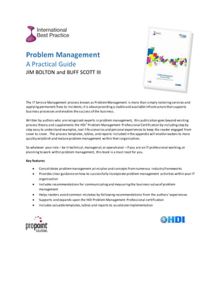Problem Management
A Practical Guide
JIM BOLTON and BUFF SCOTT III
The IT Service Management process known as ProblemManagement is more than simply restoringservices and
applyingpermanent fixes to incidents;itis aboutprovidinga stableand availableinfrastructurethatsupports
business processes and enables thesuccess of the business.
Written by authors who arerecognized experts in problem management, this publication goes beyond existing
process theory and supplements the HDI® Problem Management Professional Certification by includingstep by
step easy to understand examples,real-lifescenariosand personal experiences to keep the reader engaged from
cover to cover. The process templates, tables, and reports included in the appendix will enablereaders to more
quickly establish and matureproblem management within their organization.
So whatever your role – be it technical,managerial,or operational –if you are an IT professional working,or
planningto work within problem management, this book is a must read for you.
Key features
 Consolidates problemmanagement principles and concepts fromnumerous industry frameworks
 Provides clear guidanceon how to successfully incorporate problem management activities within your IT
organization
 Includes recommendations for communicatingand measuringthe business valueof problem
management
 Helps readers avoid common mistakes by following recommendations from the authors’experiences
 Supports and expands upon the HDI Problem Management Professional certification
 Includes valuabletemplates,tables and reports to accelerateimplementation
 