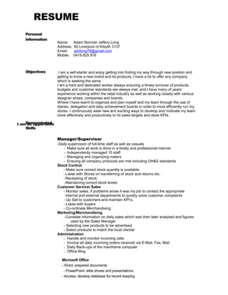 RESUME
Personal
Information
Objectives
Demonstrated
Skills
Name: Adam Norman Jeffery Long
Address: 82 Liverpool rd Kilsyth 3137
Email: adzlong79@gmail.com
Mobile: 0419 825 916
I am a self-starter and enjoy getting into finding my way through new position and
getting to know a new brand and its products, I have a lot to offer any company,
which is seeking the same.
I am a hard and dedicated worker always ensuring a timely turnover of products,
budgets and customer standards are always met, and I have many of years’
experience working within the retail industry as well as working closely with various
designer shoes, companies and brands.
Where I have learnt to organize and plan myself and my team through the use of
diaries, delegation and daily achievement boards in order to more efficiently run my
stores. I continuously seek new and exciting ways to develop and motivate my team
more effectively and productively to hit sales targets and store KPIs.
I am an opportunis
Manager/Supervisor
-Daily supervision of full-time staff as well as casuals
- Make sure all work is done in a timely and professional manner
- Independently managed 10 staff
- Managing and organizing rosters
- Ensuing all company protocols are met including OH&S standards
Stock Control
- Make sure correct stock quantity is available.
-Liaise with Stores on transferring of stock and returns etc.
-Receipting of stock
-Maintaining correct stock levels
Customer Service/ Sales
- Monitor sales, if problems arose it was my job to contact the appropriate
internal and external departments to quickly solve customer complaints
- Up Sell to customers and maintain KPI’s.
- Liaise with buyers
- Co-ordinate Merchandising
Marketing/Merchandising
-Correlate information on daily sales which was then later analysed and figures
used by the Sales Manager
- Selecting new products to be advertised
- Select products to match the local cliental
Administration
- Handle and monitor incoming calls
- Invoice all daily incoming orders received via E-Mail, Fax, Mail
- Daily Back-ups of the mainframe computer
- Office filing
Microsoft Office
- Word- prepared documents
- PowerPoint- slide shows and presentations
- Access- develop database for record keeping
 