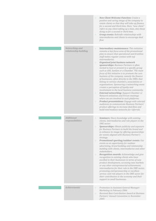  New Client Welcome Function: Create a
positive and caring image of the company to
retain clients so that they will take up finance
for a second and third time. Here, “new client”
refers to any client taking up a loan, also those
doing so for a second or third time.
 Group events: Rekindle relationships with
intermediaries and clients to encourage deal
flow
Networking and
relationship building
 Intermediary maintenance: This initiative
remains a key focus area of the promotional
plan to ensure that operational and frontline
staff makes regular contact with top
intermediaries.
 Organised joint business network
sponsorships: Business Partners is often
invited to host or present to a specific group
such as AHI, Sanlam or a Chamber. The main
focus of this initiative is to promote the core
business of the company, namely the finance
of businesses, often directly to the SMEs that
belong to various chambers, associations or
organisations. Sponsoring a networking event
creates a perception of loyalty and
involvement in the local business community.
 External networking: Support Chamber or
Network initiatives and Forum meetings
where we are involved in such platforms.
 Product presentations: Engage with selected
audiences to communicate Business Partners’
product offerings to increase deal flow and
build intermediary networks for referrals.
Additional
responsibilities
 Seminars: Share knowledge with existing
clients, intermediaries and role players in the
SME sector.
 Sponsorships: Obtain publicity and exposure
for Business Partners to build the brand and
to enhance its image by offering sponsorships
for events aligned with Business Partner’s
strategy.
 Promotional sporting/outdoor events: Use
events as an opportunity for outdoor
advertising, brand building and relationship
building with clients, intermediaries and other
stakeholders.
 Recognition awards: Acknowledge and give
recognition to existing clients who have
excelled in their businesses in terms of new
product development, accessing new markets
or any other entrepreneurial achievement;
intermediaries for their role in the SME sector,
promoting entrepreneurship or excellent
service; and role players in the SME sector for
their contribution to the economy and their
support to small businesses.
Achievements  Promotion to Assistant General Manager:
Marketing in February 2006
 Received Best Contribution Award at Business
Partners’ Annual Convention in November
2005
 