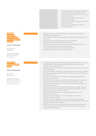  Project manager for the national launches of
4 Business Partners specialisation funds,
namely the Empowerment, Start-up, Tourism
and Women’s Funds
 National roll-out of Business Partners’
Advertising Strategy
 National roll-out of Business Partners’ Public
Relations Strategy
 National roll-out of Business Partners’
national newsletter

THEUNS
JORDAAN
(TOP SELLING
SOUTH AFRICAN
ARTIST)
ARTIST MANAGER
MARCH 2004 –
AUG 2004
Reason for leaving:
Artist relocated to
Stellenbosch
 Manage publicity on all media platforms: radio, television, Internet,
newspapers and magazines
 Liaise with the artists’ recording companies about their visibility in retail,
media, etc.
 Handle contract and fee negotiations on behalf of artists
 Manage the logistics of artist functions and tours
 Provide artistic input on their image, CD layout, appearance, shows, etc.
 Control budgets and deposits on behalf of artists
 Act as spokesperson for artists at shows and festivals
 Negotiate sponsorship deals on behalf of artists

JOINT AID
MANAGEMENT
(JAM)
MEDIA MANAGER
AUG 2002 –
MARCH 2004
Reason for leaving:
Was offered an Artist
Manager position for a
popular local artist
 Distribute and manage the media budget to ensure that all the above-the-
line and below-the-line marketing/media liaison received coverage
according to the strategic plan.
 Establish a Media Department, including a media development strategy not
previously in place.
 Liaise with national newspapers, magazines, radio and television media on
an ongoing basis regarding JAM International’s progress and the status of
its various projects.
 Establish relationships with journalists or publications specialising in
humanitarian reporting.
 Establish international media relationships with newspapers, magazines,
radio and television media in developed and developing countries.
 Pro-actively send out progress reports on JAM International’s projects to
relevant press agencies.
 Plan the logistics of all media trips to JAM’s projects in Angola, Rwanda,
Mozambique, Malawi and Sudan and personally accompanying media to
Rwanda and Angola on several occasions.
 Undertake field trips to capture photographic material and source
information on projects.
 Manage in-house publications, including writing of articles and
conceptualising story angles.
 Implement a press cutting system to use with proposals, fundraising,
government liaison, publicity monitoring and to communicate with internal
managers and external role players.
 Write all press material, including information sheets, biographies, press
releases, status reports, marketing and media plans, video scripts and
articles for all publications.

 