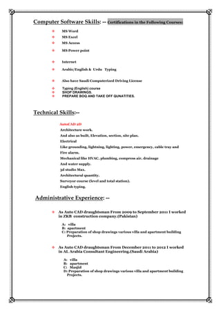 Computer Software Skills: -- Certifications in the Following Courses:
 MS Word
 MS Excel
 MS Access
 MS Power point
 Internet
 Arabic/English & Urdu Typing
 Also have Saudi Computerized Driving License
 Typing (English) course
 SHOP DRAWINGS.
 PREPARE BOQ AND TAKE OFF QUNATITIES.
Technical Skills:--
AutoCAD 2D
Architecture work.
And also as built, Elevation, section, site plan.
Electrical
Like grounding, lightning, lighting, power, emergency, cable tray and
Fire alarm.
Mechanical like HVAC, plumbing, compress air, drainage
And water supply.
3d studio Max.
Architectural quantity.
Surveyor course (level and total station).
English typing.
Administrative Experience: --
 As Auto CAD draughtsman From 2009 to September 2011 I worked
in ZKB construction company.(Pakistan)
A: villa
B: apartment
C: Preparation of shop drawings various villa and apartment building
Projects.
 As Auto CAD draughtsman From December 2011 to 2012 I worked
in AL Arabia Consultant Engineering.(Saudi Arabia)
A: villa
B: apartment
C: Masjid
D: Preparation of shop drawings various villa and apartment building
Projects.
 