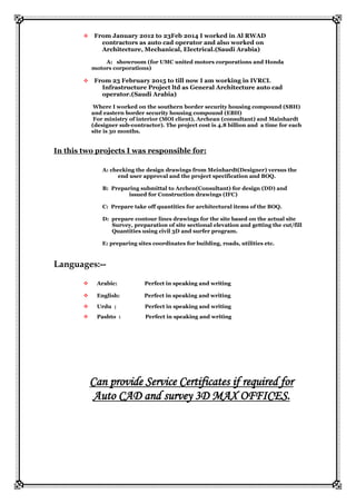 From January 2012 to 23Feb 2014 I worked in Al RWAD
contractors as auto cad operator and also worked on
Architecture, Mechanical, Electrical.(Saudi Arabia)
A: showroom (for UMC united motors corporations and Honda
motors corporations)
 From 23 February 2015 to till now I am working in IVRCL
Infrastructure Project ltd as General Architecture auto cad
operator.(Saudi Arabia)
Where I worked on the southern border security housing compound (SBH)
and eastern border security housing compound (EBH)
For ministry of interior (MOI client), Archean (consultant) and Mainhardt
(designer sub-contractor). The project cost is 4.8 billion and a time for each
site is 30 months.
In this two projects I was responsible for:
A: checking the design drawings from Meinhardt(Designer) versus the
end user approval and the project specification and BOQ.
B: Preparing submittal to Archen(Consultant) for design (DD) and
issued for Construction drawings (IFC)
C: Prepare take off quantities for architectural items of the BOQ.
D: prepare contour lines drawings for the site based on the actual site
Survey, preparation of site sectional elevation and getting the cut/fill
Quantities using civil 3D and surfer program.
E: preparing sites coordinates for building, roads, utilities etc.
Languages:--
 Arabic: Perfect in speaking and writing
 English: Perfect in speaking and writing
 Urdu ; Perfect in speaking and writing
 Pashto : Perfect in speaking and writing
Can provide Service Certificates if required for
Auto CAD and survey 3D MAX OFFICES.
 