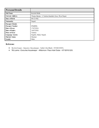 PersonalDetails
Full Name Keshab Malla
Current Address Tharpu Bazzar, 3, Tanhun Gandaki Zone, West Nepal.
Date of Birth 09-12-1982.
Nationality Nepali.
Passport Details
Passport Number
Date of Issue
Date of Expiry
Place of Issue
Language known
Marital Status
Gender
07640926.
17-07-2014.
16-07-2024.
Tanhun .
English, Hindi, Nepali.
Married.
Male.
Reference
 Ms.Zoe Cooper – Executive Housekeeper – Sofitel Abu Dhabi- +971503339876.
 Ms.Lavinia -Executive.Housekeeper –Millennium Plaza Hotel Dubai- +971567431203.
 