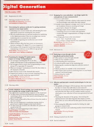 [5th December 1999
9.00 Registration & coffee
9.30 Opening remarks from the chair
Sean Pillot de Chenecey, Consultant,
INFORMERINTERACTIVE
9.40 Determining the optimum media mix for gaining maximum
exposure to your target market
o Evaluating your current media mix, and assessing the most
appropriate means for reaching the teen market
. Has new media become an essential medium for marketing
to the digital generation? How do you adapt your current
marketing mix to account for new media?
. Successfully integrating new media into your overall
marketing mix
o {hich medium offers the best return on investment:
internet, analogue TV, digital TV, or teen magazines?
r Developing a fully integrated marketing strategy, and
maintaining consistency across different age groups
Dean Weller, Managing Directm,
THE FIRST AGE! MEDIA COMPANY
10.30
/4.
Exarnining the changing TV market and its
impact on teenage viewing behaviour
. Are teenagers watching less TV or are they
simply watching more of the programmes they like?
o Do teenagers tend to watch more programming on main
stream TV or specialist TV channels?
o What are teenagers' motivations to view? Do they relate to
TV channels as brands?
. How loyal are teens to the channels they watch?
. Fragmented market or more accurate targeting? How can
you exploit the niche marketing opportunities?
Jonathan Webb, Marheting Director,
& Andrew Mclntosh, Rcsearch Intelligenu Controll4
FLEXTECH TEI-EVISION
11.20 Morning coffee
i 1.40 PANEL SESSION: Tkend watching - how trends develop and
how to predict the teenage trends of the future
Your opportuni$ to question l.eading companies on thi,s crucial area:
o To what extent is brand association for teens a result of
marketing to them, or are they merely mimicking their elder
peers and siblings?
o Which youth trends will be filtered down from the youth to
the teen market?
o How can you implement a marketing strategy which is
geared up to exploit changes in the youth market?
o To what extent do trends in the UK follow the pattern of
trends in the US?
. What is currently happening in sfle culture?
Sarah Graham, Consultant,
THE FUTI.IRE FOUNDATION
Angela Humphries, Managing Director,
EGG RESEARCH
Francis Crrrrie, Programme Director,
EMAP TELEVISION
13.50 Designing for a teen subculture - can design exploit the
schizophrenia of mass communication?
o Teens as a sub-culture
- is it possible to identiSr a distinct value system for teens?
- can brand design exist within this value system?
e Consider teens resPonse to design, can it ever be relevant?
- the breakdown between meaning and image
- good, bad or disaster for design?
. Can design inspire desire within teen consumers?
- consuming as an act of creative self expression
- creation through re-appropriation of design not simple
' customising
. Can design give form to the teens desire?
- good / bad / hopelessly wrong
- how to define a design brief for the undefinable
Richard Rees, Princip le Consultant,
& Jnstine Randall, Art Director,
DESIGNBRIDGE
14.40 Afternoon tea
15.00
/;A.
Markefng to teens tlrough schools:
JazryBooks and in-school media
. Why market to teens through schools?
. What are the available routes?
o Understanding the environmenl
o In school media as part of the marketing mix
o Balancing the commercial objectives with the needs of
schools
o A/hich products are suitable to the environment?
o What impact does in-school marketing have on your brand
exposure and brand image?
o Researching the results
Chris Coleman, Director,
JAZZYBOOKS
15.50 Effective and innovative research methodologies for the teen
market
. The pitfalls and dangers of focus groups, what steps should
be taken to ensure they add value to your research?
o How do you account for the gap between what teenagers say
and what they do? How can you conduct market research
which gives a true reflection of how teens genuinely feel and
think?
o Watching the dynamics of the group - determining the
opinion formers and observing how they impact on their
peers. How are teens affected by their peers and the need to
fit in?
o Overcoming the difficulties involved in frnding the right
groups to research with
r The do's and don'ts of conducting market research through
schools
Geoff Seeley, Planning Manager,
BBJMEDIA
16.40 Closing remarks from the chair
16.50 End ofconference
12.30 Lunch
 