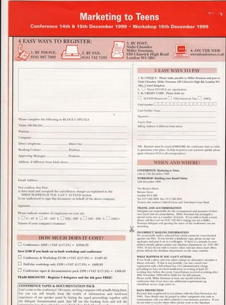 Please complete the following in BLOCK CAPITALS
Name (Mr/Ms/Dr)..................
Position.
Address, ifdifferent from label above
Email Address.
I/we confirm that I/we:
a) have read and accepted the cancellation charges as explained in the
WHAI HAPPENS IF YOU CAN'T AfTEND sectiorr
b) are authorised to sign this document on behalf of the above company.
signature.........
Please indicate number of employees on your site
r.Eo-49 2.f] b0-24s s.Izso -4ss 4.Esoo-9s9 b.E 1000+
Nature.of your company's business?
E Conf.r..rce: f899 (+YNI @17.1Vo) = f,1056.33
Save f100 ifyou book on to both workshop and conference
E Confer"nce & Workshop S1198 (+VAI @l7.|Vo) = t1407.65
E nuf-dry workshop only f399 (+VNr @fi.5%) = S468.83
E Conf"..rce tapes & documentation pack f399 (+VNI @l7.|Vo) = f468.83
TEAM DISCOUNT - Register 3 delegates and the 4th goes FREE!
CONFERENCE TAPES & DOCUMENTATION PACK
Can't come to the conference? Of course, nothing compares with actually being there,
but you can stili benefit from the wealth of information and hard-won
experience of our speaker panel by buying the taped proceedings together with
the delegate documentation pack. Just fill out this booking form and tick the
1. By CHEQUE - Please make payable to Miller Freemm and post to
Nishi Chundee, Miller Freeman, 630 Chiswick High Rd, London W4
5BG. United Kingdom
2. L-.] Pl.nr. IN'r'/OICE my organiration
3. By CREDIT CARD - Please debit my
E eccr,ss/lrrstercard E vlSA,/American viru tr aurx
CArd NUMbCT trtrItrtrtrtrtrtrItrtrtrtrtrT
Card Holder Name..................
Signature
Expiry Date........
Billing Address if different from above
NB: Payment must be received BEFORE the conference date in order
to guarantee your place. To help us process your payment quickly, please
quote reference 0515 in all correspondence
CONFERENCE: Mrketing to Teens
l4lh & l5lh December 1999
WORKSHOP: Building your Brmd Online
16th December 1999
The Berners Hotel.
Berners Street
London W1A 3BE
Tel: 0171 666 2000 Fax: 0171 666 2001
Nearest tube stations: Oxford Circus and Tottenham Court Road
TRAYEL AND ACCOMMODATION
Delegates are responsible for the arrangement and payment of their
own travel and accommodation. Miller l'reeman has arranged a
special room rate at a number ofhotels. Ifyou wish to book a room
please call Res-o-tel on 0181 542 661 1 stating you are a Miller
lieeman delegate and quoting the name ofthe conference you are
attending
INCORRECT MAILING INFORMATION
We occasionally mail to selected lists which cannot be cross-checked
against our files. Ifyou receive a duplicate copy, please accept our
apologies and pass it on to a colleague. Ifthere is a mistake in your
address details, please contact our database department on 0181 987
7684. Ifyou do not wish to receive other relevant direct mail offers,
please inform the database department on the same number.
WHAT HAPPENS IF YOU CAN'T ATTEND
If you book a place and your plans change an alternative attendee is
always welcome. If that is not possible, you may cancel your
registration with a full refund less 15% administrative charge
providing we have received notifrcation in writing at least 10
working days before the event. Cancellations received in writing after
30th November 1999 will be liable for the full amount.
Please notif, Miller Freeman aI least one month before the
conference date ifyou have any additional requirements eg
wheelchair access, large print etc.
DATA PROTECTTON
Personal data is gathered in accordance with the Data Protection Act
1 984. Your details may be passed to other companies who wish to
communicate with you offers related to your business activities. If you
do not wish to receive these offers please write to the Database
Ar/
Jt6-t-
 