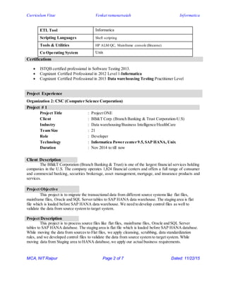 Curriculum Vitae Venkat ramanarsaiah Informatica
MCA, NIT Raipur Page 2 of 7 Dated: 11/22/15
Certifications
 ISTQB certified professional in Software Testing 2013.
 Cognizant Certified Professional in 2012 Level 1-Informatica
 Cognizant Certified Professional in 2013 Data warehousing Testing Practitioner Level
Project Experience
Organization 2: CSC (Computer Science Corporation)
Project # 1
Project Title : Project ONE
Client : BB&T Corp. (Branch Banking & Trust Corporation-U.S)
Industry : Data warehousing/Business Intelligence/HealthCare
Team Size : 21
Role : Developer
Technology : Informatica Power center 9.5, SAP HANA, Unix
Duration : Nov 2014 to till now
Client Description
The BB&T Corporation (Branch Banking & Trust) is one of the largest financial services holding
companies in the U.S. The company operates 1,824 financial centers and offers a full range of consumer
and commercial banking, securities brokerage, asset management, mortgage, and insurance products and
services.
Project Objective
This project is to migrate the transactional data from different source systems like flat files,
mainframe files, Oracle and SQL Server tables to SAP HANA data warehouse. The staging area is flat
file which is loaded before SAP HANA data warehouse. We need to develop control files as well to
validate the data from source system to target system.
Project Description
This project is to process source files like flat files, mainframe files, Oracle and SQL Server
tables to SAP HANA database. The staging area is flat file which is loaded before SAP HANA database.
While moving the data from sources to Flat files, we apply cleansing, scrubbing, data standardization
rules, and we developed control files to validate the data from source system to target system. While
moving data from Staging area to HANA database,we apply our actualbusiness requirements.
ETL Tool Informatica
Scripting Languages Shell scripting
Tools & Utilities HP ALM/QC, Mainframe console (Bruzone)
Co Operating System Unix
 
