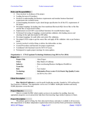 Curriculum Vitae Venkat ramanarsaiah Informatica
MCA, NIT Raipur Page 3 of 7 Dated: 11/22/15
Roles and Responsibilities
 I have involved in all phases of the project.
 Leading the team of 4 members.
 Involved in understanding the Business requirements and translate business/functional
requirements into technical terms.
 Created mapping documents to give detail design specification for all the ETL requirements of
the project.
 Developed mappings for loading data from mainframe/flat/oracle/SQL-Server files to flat files
and flat files to target HANA tables.
 Implemented severalUDF’s (user defined functions) for reusable business logics.
 Performed Unit testing of mappings created and data validation after loading process and
checking for the right data loaded in DW tables.
 Developed mappings for audit tables and control file validations.
 Developed UNIX scripts to get the source files and apply all file validation rules as per business
needs.
 Actively involved in defect fixing to deliver the deliverables on time.
 Created Procedures and functions for project requirement.
 Coordinated with functional team for SIT/UAT issues.
 Participated in regular project meetings for status updates.
Organization 1: CTS (Cognizant Technology Solutions) (Aug-2011 to Nov-2014)
Project # 2
Project Title : Alere Project
Client : Blue Shield of California
Industry : Data warehousing/Business Intelligence/HealthCare
Team Size : 2
Role : Test Analyst
Technology : Informatica Power center 9.1.0, Oracle 10g, Quality Centre
Duration : Jul 2014 to Nov 2014
Client Description
Blue Shield ofCalifornia is a not-for-profit health plan provider founded in 1939 and based in
San Francisco, California. The organization serves over 3.4 million health plan members and nearly
65,000 physicians across the state.
Project Objective
Alere is a vendor for BSC which renders services to its members by enrolling them into
appropriate programs so as to proactively help them from incurring huge medical expenses in future.
Project Description
The primary goal is to bring the Alere data mart in-house and make it available to all necessary
BSC departments to facilitate independent required data retrieval and thus better performance monitoring
 