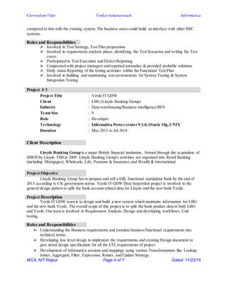 Curriculum Vitae Venkat ramanarsaiah Informatica
MCA, NIT Raipur Page 4 of 7 Dated: 11/22/15
compared to that with the existing system. The business users could build an interface with other BSC
systems.
Roles and Responsibilities
 Involved in Test Strategy, Test Plan preparation.
 Involved in requirements analysis phase, identifying the Test Scenarios and writing the Test
cases.
 Participated in Test Execution and Defect Reporting.
 Cooperated with project managers and reported anomalies & provided probable solutions.
 Daily status Reporting of the testing activities within the Functional Test Plan
 Involved in building and maintaining test environments for System Testing & System
Integration Testing.
Project # 3
Project Title : Verde IT GDW
Client : LBG (Lloyds Banking Group)
Industry : Data warehousing/Business Intelligence/BFS
Team Size : 9
Role : Developer
Technology : Informatica Power center 9.1.0, Oracle 10g,UNIX
Duration : May 2013 to Jul 2014
Client Description
Lloyds Banking Group is a major British financial institution, formed through the acquisition of
HBOS by Lloyds TSB in 2009. Lloyds Banking Group's activities are organized into Retail Banking
(including Mortgages), Wholesale, Life, Pensions & Insurance,and Wealth & International.
Project Objective
Lloyds Banking Group has to prepare and sell a fully functional standalone bank by the end of
2013 according to UK government norms. Verde IT GDW Data Separation project is involved in the
general design pattern to split the bank account related data for Lloyds and the new bank Verde.
Project Description
Verde IT GDW team is to design and build a new system which maintains information for LBG
and the new bank Verde. The overall scope of this project is to split the bank product data to both LBG
and Verde. Our team is involved in Requirement Analysis, Design and developing workflows, Unit
testing.
Roles and Responsibilities
 Understanding the Business requirements and translate business/functional requirements into
technical terms.
 Developing low level design to implement the requirements and creating Design document to
give detail design specification for all the ETL requirements of project.
 Development of Informatica sessions and mappings using various Transformations like Lookup,
Joiner, Aggregate, Filter, Expression, Router, and Update Strategy.
 