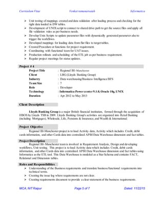 Curriculum Vitae Venkat ramanarsaiah Informatica
MCA, NIT Raipur Page 5 of 7 Dated: 11/22/15
 Unit testing of mappings created and data validation after loading process and checking for the
right data loaded in DW tables.
 Development of UNIXscript to connect to shared drive path to get the source files and apply all
file validation rules as per business needs.
 Develop Unix Scripts to update parameter files with dynamically generated parameter also to
trigger the workflows.
 Developed mappings for loading data from flat files to target tables.
 Created Procedure or functions for project requirement.
 Coordinating with functional team for UAT issues.
 Production rollouts and scheduling of the ETL job as per business requirement.
 Regular project meetings for status updates.
Project # 4
Project Title : Regional BI- Manchester
Client : LBG (Lloyds Banking Group)
Industry : Data warehousing/Business Intelligence/BFS
Team Size : 7
Role : Developer
Technology : Informatica Power center 9.1.0, Oracle 10g, UNIX
Duration : Apr 2012 to May 2013
Client Description
Lloyds Banking Group is a major British financial institution, formed through the acquisition of
HBOS by Lloyds TSB in 2009. Lloyds Banking Group's activities are organized into Retail Banking
(including Mortgages), Wholesale, Life, Pensions & Insurance,and Wealth & International.
Project Objective
Regional BI-Manchester project is to load Activity data, Activity which includes Credit, debit
cards information, and other Cards data into centralized APBI Data Warehouse dimension and fact tables.
Project Description
Regional BI- Manchester team is involved in Requirement Analysis, Design and developing
workflows, Unit testing. This project is to load Activity data which includes Credit, debit cards
information, and other Cards data into centralized APBI Data Warehouse dimension and fact tables using
Informatica as the ETL tool. This Data Warehouse is modeled as a Star Schema and contains FACT,
Relational and Dimension tables.
Roles and Responsibilities
 Understanding of the Business requirements and translate business/functional requirements into
technical terms.
 Creating the issue log where requirements are not clear.
 Creating requirements document to provide a clear statement of the business requirements.
 