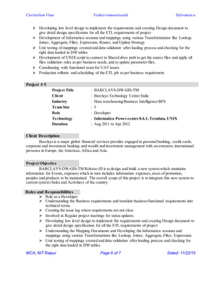 Curriculum Vitae Venkat ramanarsaiah Informatica
MCA, NIT Raipur Page 6 of 7 Dated: 11/22/15
 Developing low level design to implement the requirements and creating Design document to
give detail design specification for all the ETL requirements of project
 Development of Informatica sessions and mappings using various Transformations like Lookup,
Joiner, Aggregate, Filter, Expression, Router, and Update Strategy
 Unit testing of mappings created and data validation after loading process and checking for the
right data loaded in DW tables
 Development of UNIXscript to connect to Shared drive path to get the source files and apply all
files validation rules as per business needs, and to update parameter files.
 Coordinating with functional team for UAT issues
 Production rollouts and scheduling of the ETL job as per business requirement.
Project # 5
Project Title : BARCLAYS-DW-GIS-TM
Client : Barclays Technology Center India
Industry : Data warehousing/Business Intelligence/BFS
Team Size : 5
Role : Developer
Technology : Informatica Power center 8.6.1,Teradata, UNIX
Duration : Aug 2011 to Apr 2012
Client Description
Barclays is a major global financial services provider engaged in personal banking, credit cards,
corporate and investment banking and wealth and investment management with an extensive international
presence in Europe, the Americas, Africa and Asia.
Project Objective
BARCLAYS-DW-GIS-TM Release-III is to design and build a new system which maintains
information for Events, expenses which in turn includes information expenses,areas of promotion,
peoples and products to be maintained. The overall scope of this project is to integrate this new system to
current system (Sales and Activities) of the country.
Roles and Responsibilities
 Role as a Developer.
 Understanding the Business requirements and translate business/functional requirements into
technical terms.
 Creating the issue log where requirements are not clear.
 Involved in Regular project meetings for status updates.
 Developing low level design to implement the requirements and creating Design document to
give detail design specification for all the ETL requirements of project
 Understanding the Mapping Documents and Developing the Informatica sessions and
mappings using various Transformations like Lookup, Joiner, Aggregate,Filter, Expression.
 Unit testing of mappings created and data validation after loading process and checking for
the right data loaded in DW tables.
 