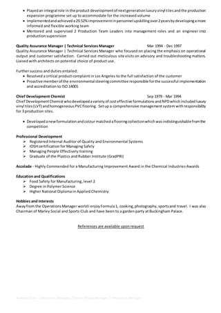 Baldwin Dias - Operations Manager / Senior Project Manager / Innovation Manager
 Playedan integral role in the product developmentof nextgenerationluxuryvinyl tilesandthe production
expansion programme set up to accommodate for the increased volume
 Implementedandachieved a29.52%improvement inpersonnelupskillingover2yearsbydevelopingamore
informed and flexible working team
 Mentored and supervised 2 Production Team Leaders into management roles and an engineer into
production supervision
Quality Assurance Manager | Technical Services Manager Mar 1994 - Dec 1997
Quality Assurance Manager | Technical Services Manager who focused on placing the emphasis on operational
output and customer satisfaction. Carried out meticulous site visits on advisory and troubleshooting matters.
Liaised with architects on potential choice of product use.
Further success and duties entailed:
 Resolved a critical product complaint in Los Angeles to the full satisfaction of the customer
 Proactive memberof the environmental steeringcommittee responsible forthe successful implementation
and accreditation to ISO 14001
Chief Development Chemist Sep 1979 - Mar 1994
Chief DevelopmentChemistwhodevelopedavariety of costeffective formulations andNPDwhichincluded luxury
vinyl tiles(LVT) andhomogeneousPVCflooring. Setup a comprehensive managementsystem withresponsibility
for 3 production sites.
 Developedanewformulationandcolour matchedaflooringcollectionwhichwasindistinguishablefromthe
competition
Professional Development
 Registered Internal Auditor of Quality and Environmental Systems
 IOSH certification for Managing Safely
 Managing People Effectively training
 Graduate of the Plastics and Rubber Institute (GradPRI)
Accolade - Highly Commended for a Manufacturing Improvement Award in the Chemical Industries Awards
Education and Qualifications
 Food Safety for Manufacturing, level 2
 Degree in Polymer Science
 Higher National Diploma in Applied Chemistry
Hobbies and Interests
Awayfrom the OperationsManager worldI enjoy Formula1, cooking,photography, sportsand travel. I was also
Chairman of Marley Social and Sports Club and have been to a garden party at Buckingham Palace.
References are available upon request
 