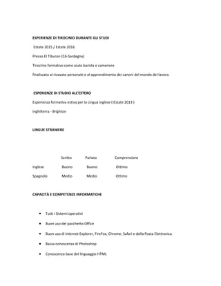 ESPERIENZE DI TIROCINIO DURANTE GLI STUDI
Estate 2015 / Estate 2016
Presso El Tiburon (CA-Sardegna)
Tirocinio formativo come aiuto barista e cameriere
finalizzato al ricavato personale e al apprendimento dei canoni del mondo del lavoro.
ESPERIENZE DI STUDIO ALL’ESTERO
Esperienza formativa estiva per la Lingua inglese ( Estate 2013 )
Inghilterra - Brighton
LINGUE STRANIERE
Scritto Parlato Comprensione
Inglese Buono Buono Ottimo
Spagnolo Medio Medio Ottimo
CAPACITÀ E COMPETENZE INFORMATICHE
• Tutti i Sistemi operativi
• Buon uso del pacchetto Office
• Buon uso di Internet Explorer, FireFox, Chrome, Safari e della Posta Elettronica
• Bassa conoscenza di Photoshop
• Conoscenza base del linguaggio HTML
 