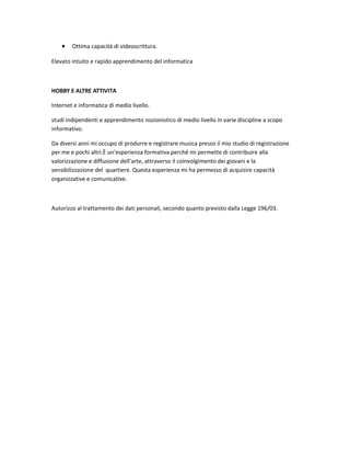 • Ottima capacità di videoscrittura.
Elevato intuito e rapido apprendimento del informatica
HOBBY E ALTRE ATTIVITA
Internet e informatica di medio livello.
studi indipendenti e apprendimento nozionistico di medio livello in varie discipline a scopo
informativo.
Da diversi anni mi occupo di produrre e registrare musica presso il mio studio di registrazione
per me e pochi altri.È un’esperienza formativa perché mi permette di contribuire alla
valorizzazione e diffusione dell’arte, attraverso il coinvolgimento dei giovani e la
sensibilizzazione del quartiere. Questa esperienza mi ha permesso di acquisire capacità
organizzative e comunicative.
Autorizzo al trattamento dei dati personali, secondo quanto previsto dalla Legge 196/03.
 