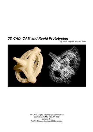 3D CAD, CAM and Rapid Prototyping 
by Mitch Heynick and Ivo Stotz 
>> LAPA Digital Technology Seminar << 
Workshop 1: Mai 10 & 11 200/ 
Version 1.1 
Prof H.Gugger, Assistant R.Loveridge  