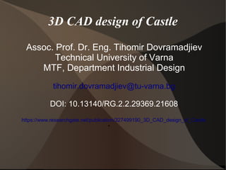 3D CAD design of Castle
Assoc. Prof. Dr. Eng. Tihomir Dovramadjiev
Technical University of Varna
MTF, Department Industrial Design
tihomir.dovramadjiev@tu-varna.bg
DOI: 10.13140/RG.2.2.29369.21608
https://www.researchgate.net/publication/327499190_3D_CAD_design_of_Castle
●
 