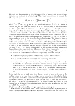 1
The main aim of this thesis is to introduce an algorithm to asses optimal weighted distri-
butions as the solution of an optimization problem. In particular we want to minimize the
following distance
d(F, FX) = EP
R
F(u) − FX(u)
2
du (1)
where F = N
i=1 wi1{Y i
T ≤u} is a weighted sample distribution, {Y i
T }N
i=1 is a vector of
observations, FX is a target distribution, wi ∈ ∆N
are the object of our minimization
and ∆N
= w ∈ RN
: wi ≥ 0 for any i = 1, ..., N and N
i=1 wi = 1 . Using the optimal
weights that we obtain from the optimization problem we will built the iterative algorithm
that we will use to perform the optimal weighted distributions. We will apply our algorithm
to the case of two populations Ω1 and Ω2 with assigned distribution functions F1 and F2.
Since the optimal weights depends on distribution functions F1, F2 and FX, we have to
impose an initial guess for the target distribution function FX. The distinctive features
of the method we have developed consist in the fact that the underlying mathematical
model is not known a priori and in the fact that the optimal weighted distributions does
not depend on the initial guess. With this new approach the optimal weighted distribution
is updated as new information becomes available, since we can update the distribution
functions F1 and F2. As population Ω1 and Ω2 we will consider some data from speciﬁc
ﬁnancial time series, in particular we will consider Ω2 as ”stress population”.
A stress test is a simulation technique used on asset and liability portfolios to determine
their reactions to diﬀerent ﬁnancial situations, in general it is a useful method
• for determining how a portfolio will fare during a period of ﬁnancial crisis.
• to evaluate how certain stressors will aﬀect a company or industry.
• to evaluate the strength of institutions, for example a bank stress test is an analy-
sis conducted under unfavorable economic scenarios which is designed to determine
whether a bank has enough capital to withstand the impact of adverse developments.
It can either be carried out internally by banks as part of their own risk management,
or by supervisory authorities as part of their regulatory oversight of the banking sec-
tor.
In the particular case of bank stress tests, they are meant to detect weak spots in the
banking system at an early stage, so that preventive action can be taken by the banks
and regulators. These tests are usually computer-generated simulation models that test
hypothetical scenarios and they focus on a few key risks, such as credit risk, market risk,
and liquidity risk, to test banks ﬁnancial health in crisis situations. The results of these
tests depend on the assumptions made in various economic scenarios, which are described
as ”unlikely but plausible.”
We give now a description of the principal arguments of each chapter.
In Chapter 1 we will review some theoretical results related to the Strong Law of
Large Number and the Glivenko-Cantelli Theorem., in particular we will consider the
 